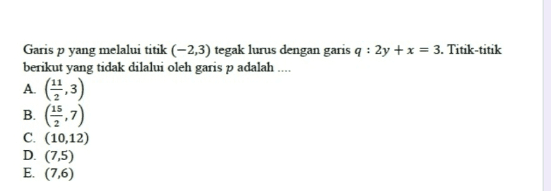 Garis p yang melalui titik (-2,3) tegak lurus dengan garis q : 2y + x = 3. Titik-titik berikut yang tidak dilalui oleh garis p adalah A (313) B. (1957) C. (10,12) D. (7,5) E. (7,6) 