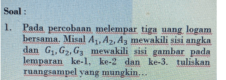 Soal : 1. Pada percobaan melempar tiga uang logam bersama. Misal A1, A2, A3 mewakili sisi angka dan G1, G2, G3 mewakili sisi gambar pada lemparan ke-1, ke-2 dan ke-3. tuliskan ruangsampel yang mungkin... 