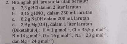 2. Hitunglah pH larutan-larutan berikut! a. a 7,3 g HCl dalam 2 liter larutan b. 3,15 g HNO, dalam 250 mL larutan C. 0,2 g NaOH dalam 200 mL larutan d. 2,9 g Mg(OH), dalam 1 liter larutan (Diketahui A: H = 1 g mol-!, Cl = 35,5 g mol! g N = 14 g mol-1, 0 = 16 g mol-', Na = 23 g mol-! g dan Mg = 24 g mol-') 