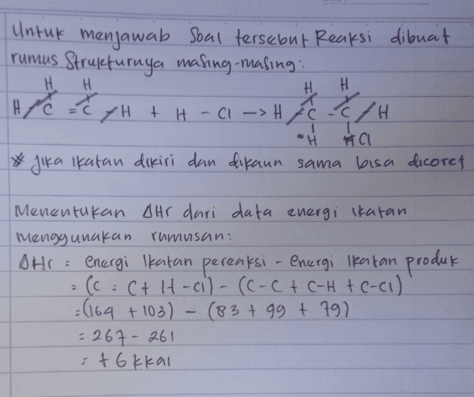 Untuk menjawab soal tersebut Reaksi dibuat rumus Strukturnya masing-masing: YH + H - C1 ->Hic E/H H H Н. H سره سره •H #CI * Jika Ikatan dikiri dan dikaun sama bisa dicoret Menentukan Ohr dari data energi Ikatan menggunakan rumusan: BHI = energi Ikatan pereaksi - energi Ikatan produk = (c = ct lt-ci) - (C-C + C-H + C-(1) =(164 +103) - (83 + 99 + 797 = 267-261 stokkal 