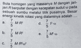 Bola homogen yang massanya M dengan jari- jari Rberputar dengan kecepatan sudut w pada sebuah sumbu melalui titik pusatnya. Besar energi kinetik rotasi yang dialaminya adalah .... 7 7 M.R d. 5 5 7 7 b. MR M MF. 5 5 7 MR 2 5 a. 1. 7-5 7-5 7-5 e. c. 
