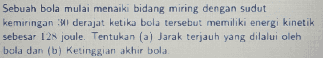 Sebuah bola mulai menaiki bidang miring dengan sudut kemiringan 30 derajat ketika bola tersebut memiliki energi kinetik sebesar 128 joule. Tentukan (a) Jarak terjauh yang dilalui oleh bola dan (b) Ketinggian akhir bola. 