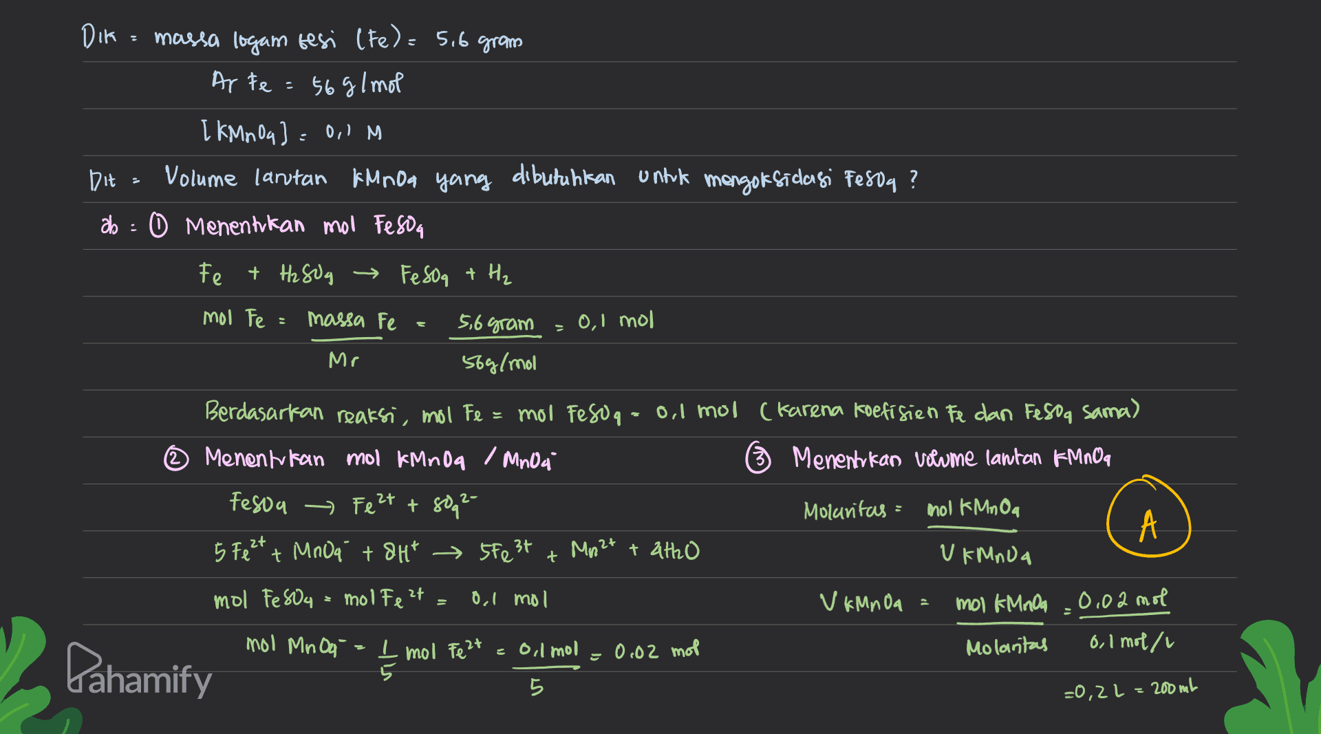DIR = massa logam besi (Fe) = 5,6 gram Ar te = 56 g/mol [KMnO4) = 0,1 M Dit » Volume lantan KMnda yang dibutuhkan untuk mengoksidagi fe804 ? ab : 0 Menentukan moo Feso Fe + H2SOg → Fesoa + H₂ mol Fe = massa Fe 5,6 gram 0,1 mol Mr 56g/mol 2 Berdasarkan reaksi, mol Fe mol Feso q = 0,1 mol (Karena koefisien Fe dan Fesog sama) Menentukan mol KMnda / Mnoa Menentukan volume lantan KMNOG Feson - Feet +8092- Molaritas = mol KMnOa 5 Fe² + MnO4 + 8Ht 550 3t Mn2+ + 2tho UIMADA zt + 라 mol FeSO4 = molte? 0,1 mol V KMnOa mol KMnOa .0,02 mol mol Mn Oo - 1 mol Feet Molantas 0,1 mol/l Pahamify 늘 = 0,1 mol = 0.02 mol 5 =0,2l=200 ml 