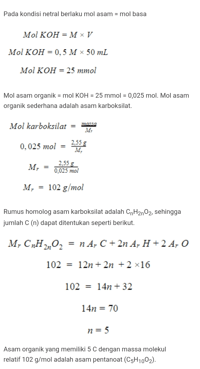 Pada kondisi netral berlaku mol asam = mol basa Mol KOH = M V Mol KOH = 0,5 M x 50 mL Mol KOH = 25 mmol Mol asam organik = mol KOH = 25 mmol = 0,025 mol. Mol asam organik sederhana adalah asam karboksilat. Mol karboksilat massa M 0,025 mol 2,55 g = 2,55 g M, = 0,025 mol M, 102 g/mol Rumus homolog asam karboksilat adalah CnH2nO2, sehingga jumlah C (n) dapat ditentukan seperti berikut. M, CnH2nO2 = n A, C + 2n A, H + 2 A, O 102 = 12n + 2n + 2 x16 102 = 14n +32 14n = 70 n = 5 Asam organik yang memiliki 5 C dengan massa molekul relatif 102 g/mol adalah asam pentanoat (C5H1002). 