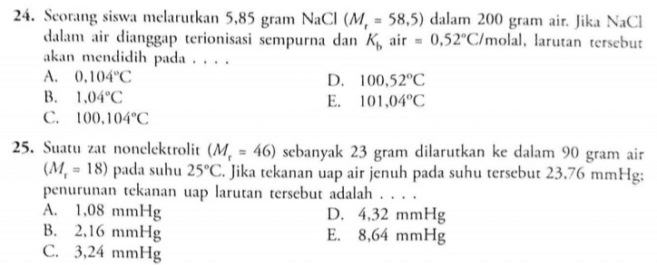24. Seorang siswa melarutkan 5,85 gram NaCI (M. - 58,5) dalam 200 gram air. Jika Naci dalam air dianggap terionisasi sempurna dan K, air = 0,52°C/molal, larutan tersebut akan mendidih pada.. A. 0,104°C D. 100,52°C B. 1.04°C E. 101,04°C C. 100,104°C 25. Suatu zat nonelektrolit (M. - 46) sebanyak 23 gram dilarutkan ke dalam 90 gram air (M, - 18) pada suhu 25°C. Jika tekanan uap air jenuh pada suhu tersebut 23,76 mmHg; penurunan tekanan uap larutan tersebut adalah ... A. 1,08 mmHg D. 4,32 mmHg B. 2,16 mmHg E. 8,64 mmHg C. 3,24 mmHg 