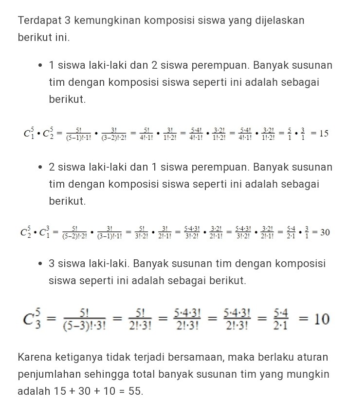 Terdapat 3 kemungkinan komposisi siswa yang dijelaskan berikut ini. • 1 siswa laki-laki dan 2 siswa perempuan. Banyak susunan tim dengan komposisi siswa seperti ini adalah sebagai berikut. 3! 5-4, = 5:4 1.-2! 4!.1! 1.-2! 4!1! • 2 siswa laki-laki dan 1 siswa perempuan. Banyak susunan tim dengan komposisi siswa seperti ini adalah sebagai berikut. ca•c} = (3-3):21 • 2-3):1 = 3:12 • 241 = 221 = $421 21 = 1 • *= 30 • 3 siswa laki-laki. Banyak susunan tim dengan komposisi siswa seperti ini adalah sebagai berikut. c} = (3-5)31 = 213: = 3:31 = 5:31 = * = 10 Karena ketiganya tidak terjadi bersamaan, maka berlaku aturan penjumlahan sehingga total banyak susunan tim yang mungkin adalah 15 + 30 + 10 = 55. 