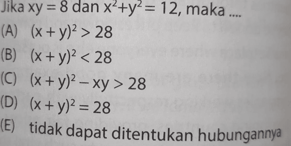 Jika xy = 8 dan x<+y2 = 12, maka .... (A) (x + y)2 > 28 (B) (x + y)2 < 28 (C) (x + y)2 - xy > 28 (D) (x + y)2 = 28 (E) tidak dapat ditentukan hubungannya 