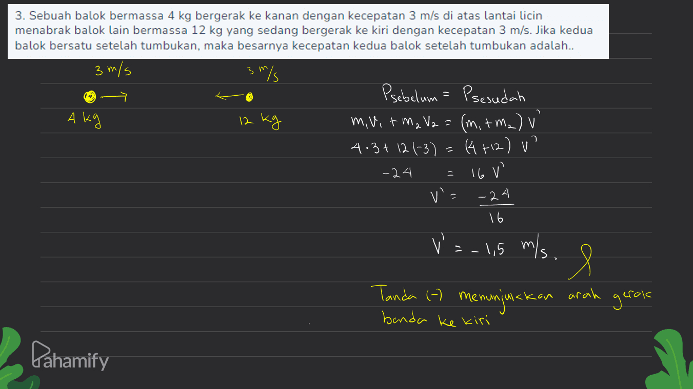 1. 3. Sebuah balok bermassa 4 kg bergerak ke kanan dengan kecepatan 3 m/s di atas lantai licin menabrak balok lain bermassa 12 kg yang sedang bergerak ke kiri dengan kecepatan 3 m/s. Jika kedua balok bersatu setelah tumbukan, maka besarnya kecepatan kedua balok setelah tumbukan adalah.. 3 m/s 3 m/s 3 Psebelum = Psesudah Akg 12 kg m, vit ma V2 = (m. + m2) v' 4.3 + 12 1-3) = (4 +12) v -24 v= 16 VE า = 16V -24 = -1,5 m/s. e Tanda (h menunjukkan arah gerak benda ke kiri Pahamify 