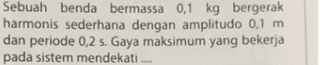 Sebuah benda bermassa 0,1 kg bergerak harmonis sederhana dengan amplitudo 0,1 m dan periode 0,2 s. Gaya maksimum yang bekerja pada sistem mendekati 