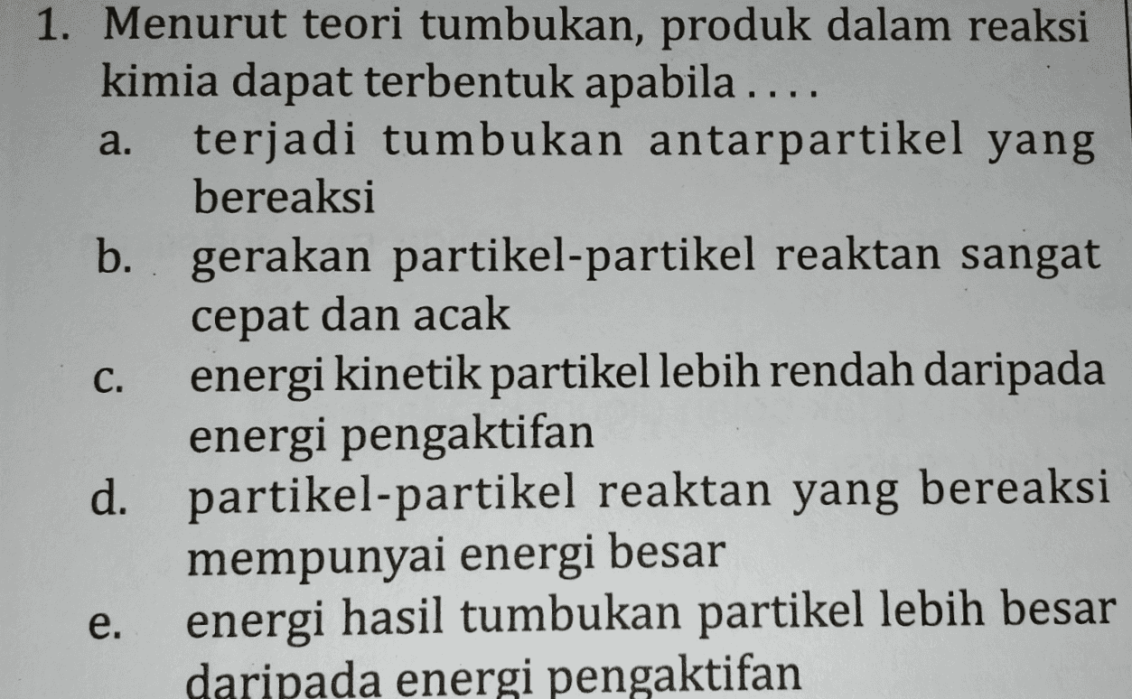 a. 1. Menurut teori tumbukan, produk dalam reaksi kimia dapat terbentuk apabila .... terjadi tumbukan antarpartikel yang bereaksi b. gerakan partikel-partikel reaktan sangat cepat dan acak energi kinetik partikel lebih rendah daripada energi pengaktifan d. partikel-partikel reaktan yang bereaksi mempunyai energi besar energi hasil tumbukan partikel lebih besar daripada energi pengaktifan C. e. e 