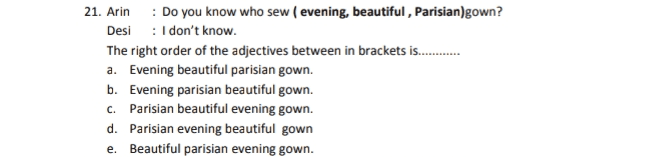 21. Arin : Do you know who sew ( evening, beautiful , Parisian)gown? Desi : I don't know. The right order of the adjectives between in brackets is........ a. Evening beautiful parisian gown. b. Evening parisian beautiful gown. c. Parisian beautiful evening gown. d. Parisian evening beautiful gown e. Beautiful parisian evening gown. 