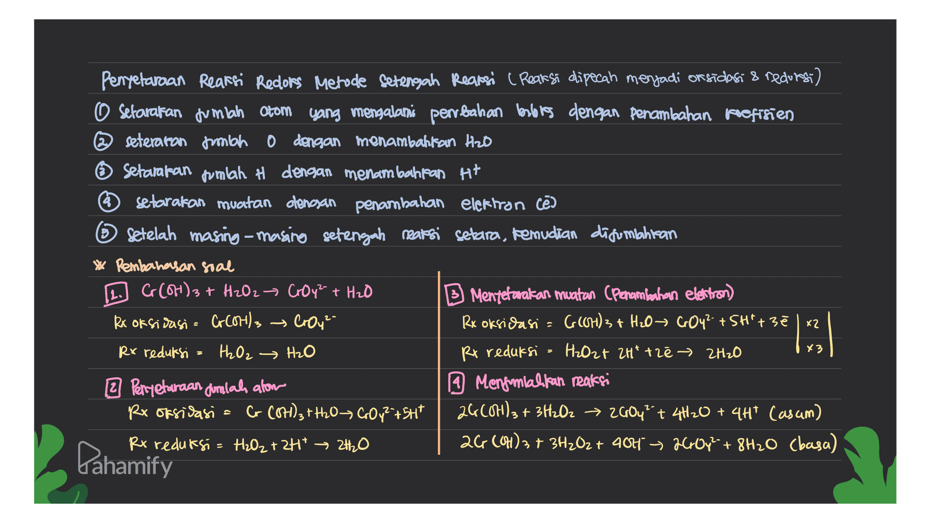 Penyetaraan Reaksi Redors Metode Setengah Reaksi ( Reaksi dipecah menjadi orsidasi & redors) O Setarakan jumlah Otom yang mengalami perbahan beslenes dengan penambahan koefisien @seteraron mbah dengan menambahkan Hzo Setarakan jumlah H dengan menambahkan Ht setarakan muatan dengan penambahan elektron cē 6 Setelah masing-masing setengah reaksi setara, kemudian disumpahitan * Pembahasan soal [2.] C(OH)3 + H₂O2 → Croy² + H₂O B Mentetarakan muatan (Penambahan elektron) Rx oksidasi = Gotl3 → Croy- Rx oksidasi - (OH)3 + H₂O COY?+SH"+ 3ē Rx reduksi H2O2 → H₂O Rx reduksi H2O2+ ZH* tre → 2H₂O 2 Peryetaraan dimlah alom 9 Mengunlahkan reaksi Rr oksidasi = C COH)3+H2O COy?+SHT 26604)3 + 3H₂O2 → 26004² + 4H2O + 4HT (as am) Rx reduksi = H₂O₂ + 2H+ 2H₂O 26, (OH)3 + 3H₂O2 + 404 > 2000y² + 8H2O (basa) X2 13 *3 Pahamify 