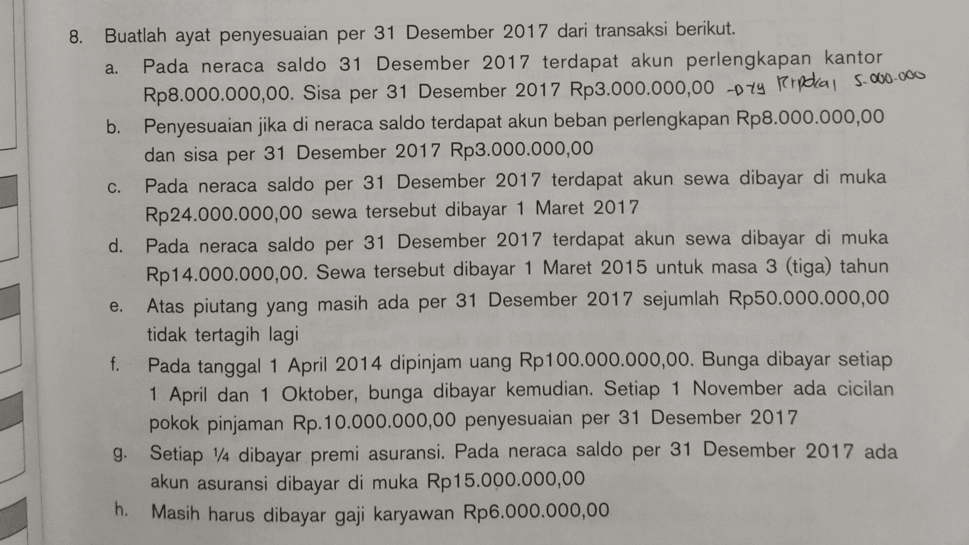 8. a. C. Buatlah ayat penyesuaian per 31 Desember 2017 dari transaksi berikut. Pada neraca saldo 31 Desember 2017 terdapat akun perlengkapan kantor Rp8.000.000,00. Sisa per 31 Desember 2017 Rp3.000.000,00 pty porporal 5.000.000 b. Penyesuaian jika di neraca saldo terdapat akun beban perlengkapan Rp8.000.000,00 dan sisa per 31 Desember 2017 Rp3.000.000,00 Pada neraca saldo per 31 Desember 2017 terdapat akun sewa dibayar di muka Rp 24.000.000,00 sewa tersebut dibayar 1 Maret 2017 d. Pada neraca saldo per 31 Desember 2017 terdapat akun sewa dibayar di muka Rp14.000.000,00. Sewa tersebut dibayar 1 Maret 2015 untuk masa 3 (tiga) tahun Atas piutang yang masih ada per 31 Desember 2017 sejumlah Rp50.000.000,00 tidak tertagih lagi f. Pada tanggal 1 April 2014 dipinjam uang Rp 100.000.000,00. Bunga dibayar setiap 1 April dan 1 Oktober, bunga dibayar kemudian. Setiap 1 November ada cicilan pokok pinjaman Rp.10.000.000,00 penyesuaian per 31 Desember 2017 g. Setiap 14 dibayar premi asuransi. Pada neraca saldo per 31 Desember 2017 ada . akun asuransi dibayar di muka Rp 15.000.000,00 h. Masih harus dibayar gaji karyawan Rp6.000.000,00 e. 
