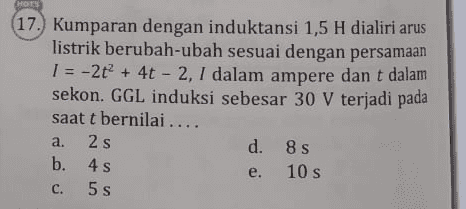 HOTS 17. Kumparan dengan induktansi 1,5 H dialiri arus listrik berubah-ubah sesuai dengan persamaan 1 = -2t + 4t - 2, 1 dalam ampere dan t dalam sekon. GGL induksi sebesar 30 V terjadi pada saat t bernilai.... 2 s d. 8s b. 4s e. 10 s 5 s a. e C. s 
