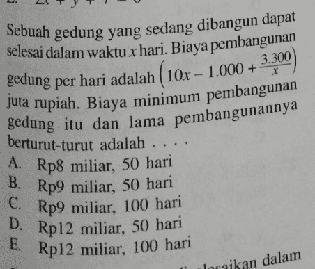 . 3.300 X Sebuah gedung yang sedang dibangun dapat selesai dalam waktu x hari. Biaya pembangunan gedung per hari adalah ( 10x - 1.000 + juta rupiah. Biaya minimum pembangunan gedung itu dan lama pembangunannya berturut-turut adalah .. A. Rp8 miliar, 50 hari B. Rp9 miliar, 50 hari C. Rp9 miliar, 100 hari D. Rp12 miliar, 50 hari E. Rp12 miliar, 100 hari locaikan dalam 