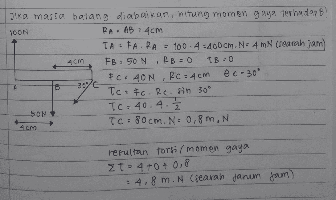 4cm Jika massa batang diabaikan, hitung momen gaya terhadap B! 100N RA= AB = 4cm TAFARA = 100.4-400cm. N=4 MN (rearah jam FB: 50N IRB=0 TB=0 FC = 40N , RC = 4cm O c-30° 300/€ Tc=Fc. Rc. sin 30° TC= 40.4. 50N TC = 80cm. N= 0,8m, N A B 4cm resultan torsi (momen gaya Et= 4+0+ 0.8 = 4,8 m. N (rearah darum jam) 