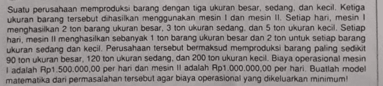 Suatu perusahaan memproduksi barang dengan tiga ukuran besar, sedang, dan kecil. Ketiga ukuran barang tersebut dihasilkan menggunakan mesin I dan mesin II. Setiap hari, mesin 1 menghasilkan 2 ton barang ukuran besar, 3 ton ukuran sedang, dan 5 ton ukuran kecil. Setiap hari, mesin Il menghasilkan sebanyak 1 ton barang ukuran besar dan 2 ton untuk setiap barang ukuran sedang dan kecil. Perusahaan tersebut bermaksud memproduksi barang paling sedikit 90 ton ukuran besar, 120 ton ukuran sedang, dan 200 ton ukuran kecil. Biaya operasional mesin I adalah Rp1.500.000,00 per hari dan mesin II adalah Rp1.000.000,00 per hari. Buatlah model matematika dari permasalahan tersebut agar biaya operasional yang dikeluarkan minimum! 
Setiap hari, seorang pembuat suvenir membuat dua jenis suvenir untuk dijual, yaitu bentuk A dan bentuk B. Biaya pembuatan suvenir bentuk A adalah Rp4.000,00 per buah dan suvenir bentuk B adalah Rp2.000,00 per buah. Modal yang tersedia setiap hari sebesar Rp1.000.000,00 dan paling banyak ia mampu membuat 400 suvenir setiap hari. Jika keuntungan sebuah suvenir A adalah Rp1.000,00 dan keuntungan suvenir B adalah Rp800,00, keuntungan maksimum yang diperoleh pembuat suvenir tersebut adalah 