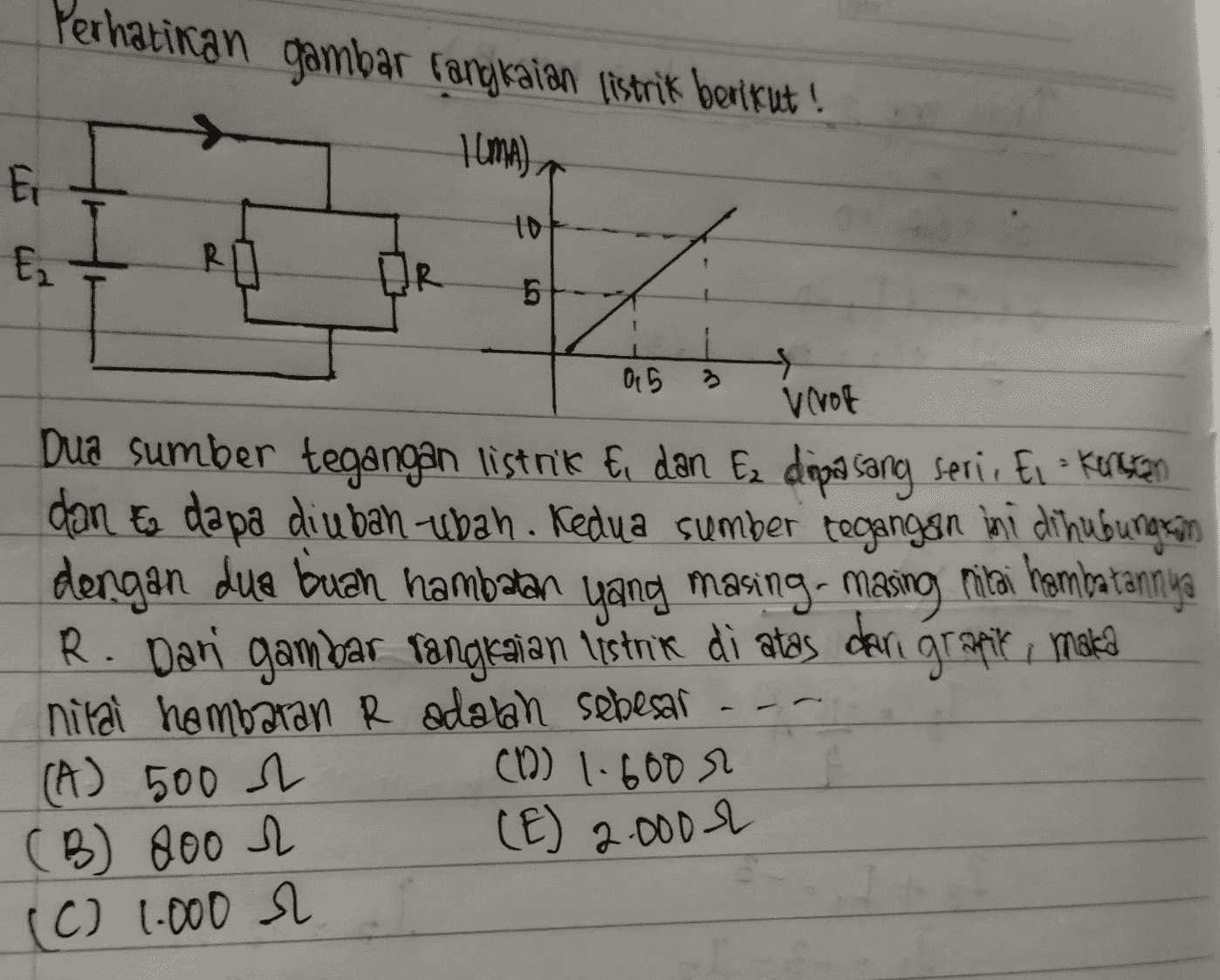 Perhatikan gambar fangkaian listrik berikut! Ilma) Ei to Ez R OR 5 0 5 3 Verot Dua sumber tegangan listrik Ei dan Ez dipasang serie Ei Kerecen dan E dapa diubah ubah. Kedua sumber tegangan ini dihubungkan dengan dua buah hambatan yang masing masing miltai hembatannya R. Dari gambar rangkaian listrik di atas dari granik, maka nilai hambaran R adalah sebesar (A) 500 (12) 1.600 m (E) 2.000 r (B) 800 & (C) 1.000 r 