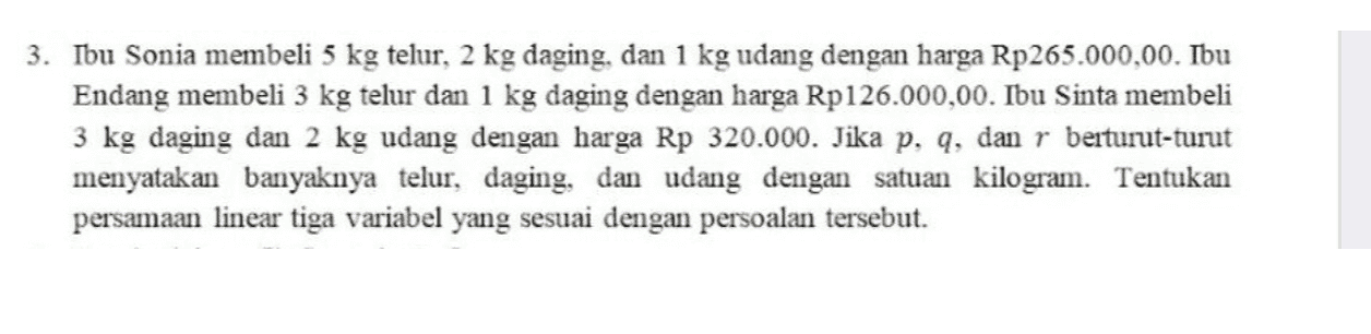 3. Ibu Sonia membeli 5 kg telur, 2 kg daging, dan 1 kg udang dengan harga Rp 265.000,00. Ibu Endang membeli 3 kg telur dan 1 kg daging dengan harga Rp126.000,00. Ibu Sinta membeli 3 kg daging dan 2 kg udang dengan harga Rp 320.000. Jika p, q, dan r berturut-turut menyatakan banyaknya telur, daging, dan udang dengan satuan kilogram. Tentukan persamaan linear tiga variabel yang sesuai dengan persoalan tersebut. 