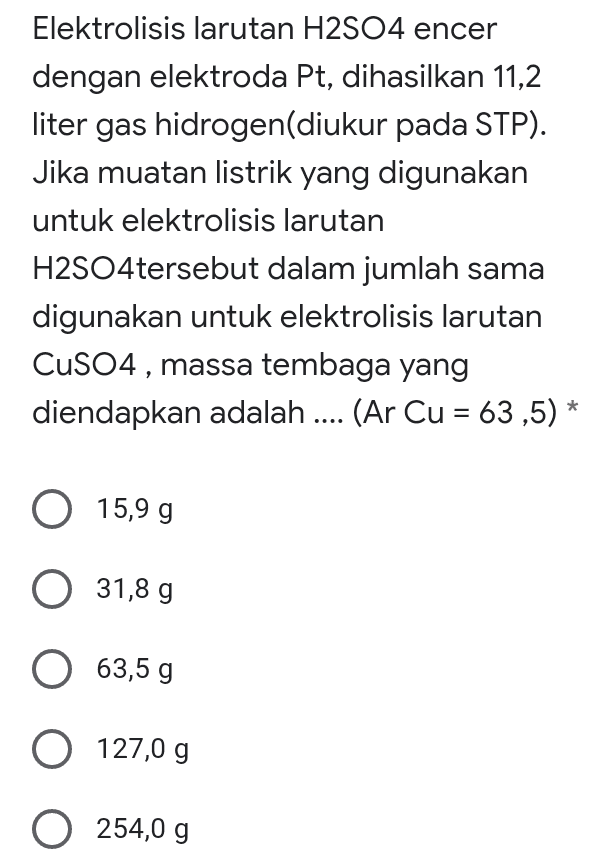 Elektrolisis larutan H2SO4 encer dengan elektroda Pt, dihasilkan 11,2 liter gas hidrogen(diukur pada STP). Jika muatan listrik yang digunakan untuk elektrolisis larutan H2SO4tersebut dalam jumlah sama digunakan untuk elektrolisis larutan CuSO4, massa tembaga yang diendapkan adalah .... (Ar Cu = 63,5) * = O 15,99 O 31,8 g 63,5 g O 127,0 g O 254,0 g 