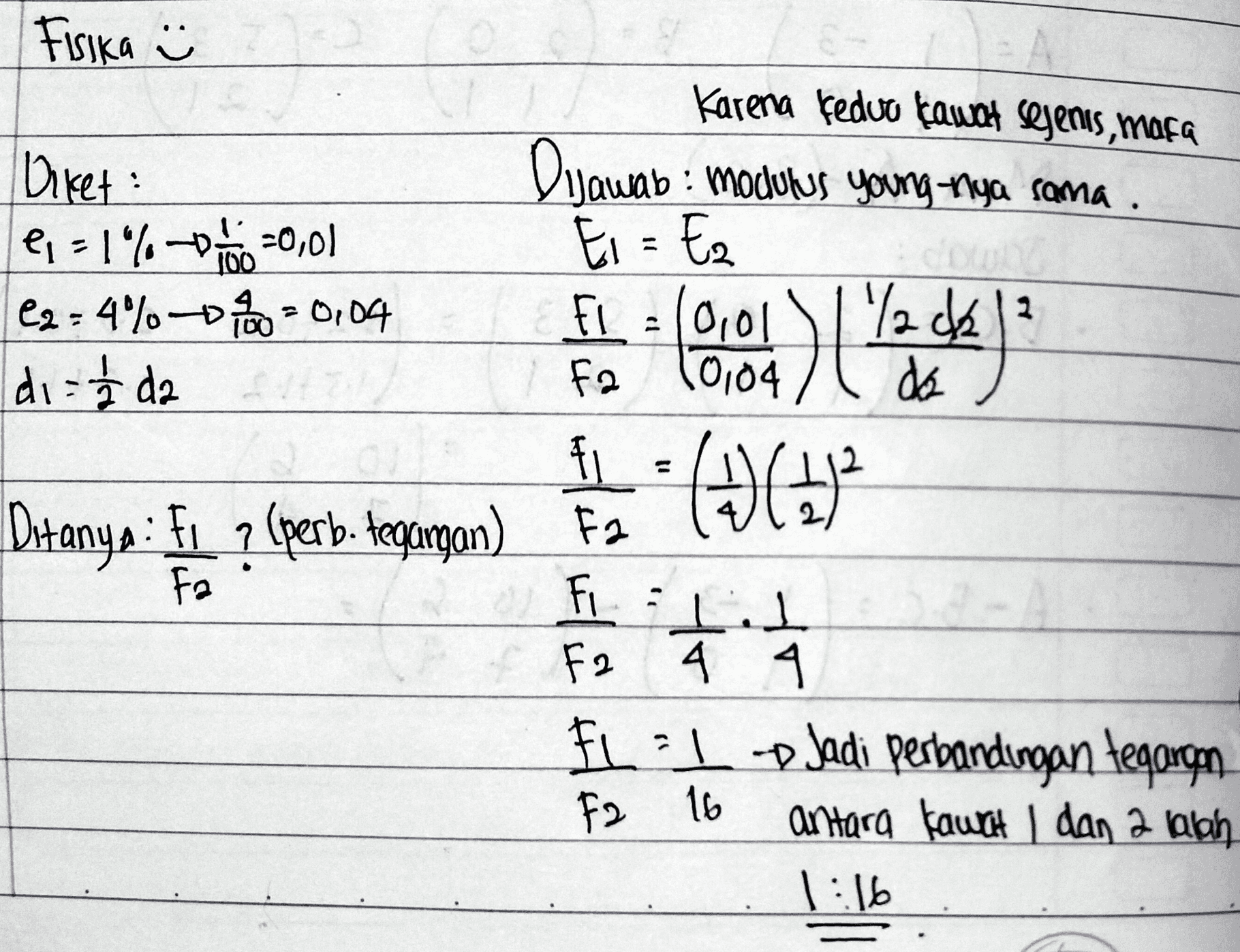 Fisika Karena fedvo Gawat sejenis, maka Diket: Dijawab: modulus young nya sama. € - 1% =0,01 Ei = Ez e2=4% 0100 = 0,04 Fl. =(0,01 \1 '/2012 di i da fa 10104 da fi Ditanya : F1 ? (perb. tegangan) Fa Fa Fi : I ㅗ & F2 4 4 FLII D Jadi Perbandingan tegangan antara kawat 1 dan 2 lalah 1:16 (DCH)2 F2 16 
