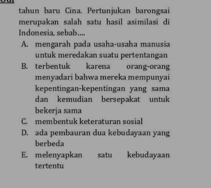 tahun baru Cina. Pertunjukan barongsai merupakan salah satu hasil asimilasi di Indonesia, sebab.... A. mengarah pada usaha-usaha manusia untuk meredakan suatu pertentangan B. terbentuk karena orang-orang menyadari bahwa mereka mempunyai kepentingan-kepentingan yang sama dan kemudian bersepakat untuk bekerja sama C. membentuk keteraturan sosial D. ada pembauran dua kebudayaan yang berbeda E. melenyapkan satu kebudayaan tertentu 