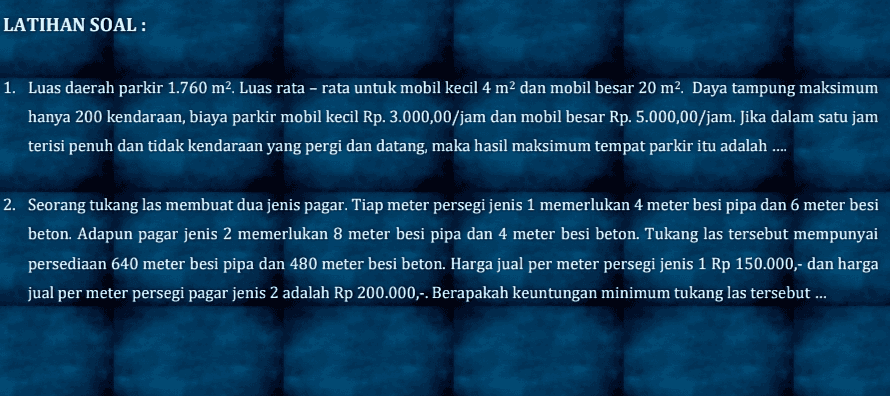 LATIHAN SOAL : 1. Luas daerah parkir 1.760 m2. Luas rata - rata untuk mobil kecil 4 m2 dan mobil besar 20 m2. Daya tampung maksimum hanya 200 kendaraan, biaya parkir mobil kecil Rp. 3.000,00/jam dan mobil besar Rp. 5.000,00/jam. Jika dalam satu jam terisi penuh dan tidak kendaraan yang pergi dan datang, maka hasil maksimum tempat parkir itu adalah ... 2. Seorang tukang las membuat dua jenis pagar. Tiap meter persegi jenis 1 memerlukan 4 meter besi pipa dan 6 meter besi beton. Adapun pagar jenis 2 memerlukan 8 meter besi pipa dan 4 meter besi beton. Tukang las tersebut mempunyai persediaan 640 meter besi pipa dan 480 meter besi beton. Harga jual per meter persegi jenis 1 Rp 150.000,- dan harga jual per meter persegi pagar jenis 2 adalah Rp 200.000,-. Berapakah keuntungan minimum tukang las tersebut ... 