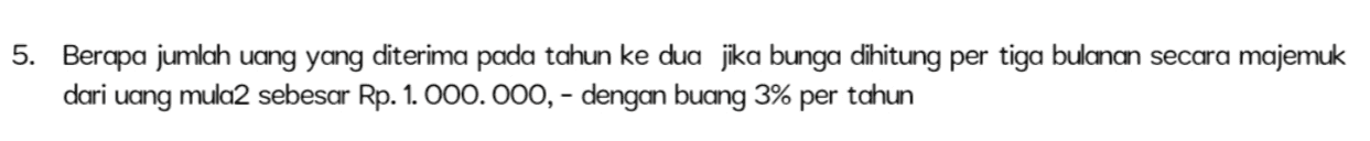 5. Berapa jumlah uang yang diterima pada tahun ke dua jika bunga dihitung per tiga bulanan secara majemuk dari uang mula2 sebesar Rp. 1.000.000, - dengan buang 3% per tahun 