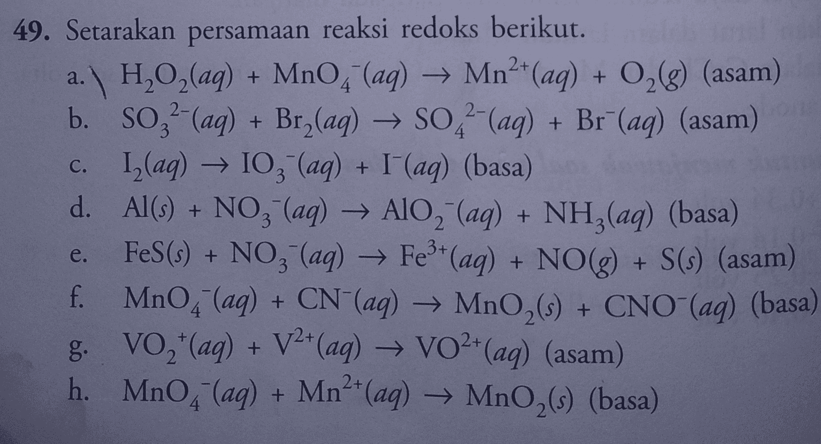 a. + 2- 3 49. Setarakan persamaan reaksi redoks berikut. a. H2O2(aq) + MnO4 (aq) → Mn2+(aq) + O2(g) (asam) b b. SO,-(aq) + Bry(aq) → SO2-(aq) + Br" (aq) (asam) c. 12(aq) → 103(aq) + I (aq) (basa) d. Al(s) + NO3- (aq) → AlO2 (aq) + NH3(aq) (basa) FeS(s) + NO3- (aq) → Fe3+ (aq) + NO(g) + S(s) (asam) f. MnO4 (aq) + CN+(aq) → MnO2 (s) + CNO-(aq) (basa) g. VO2+ (aq) + V2+(aq) → VO2+ (aq) (asam) h. MnO, (aq) + Mn2+(aq) → MnO,(s) (basa) 3+ e. + 2+ 