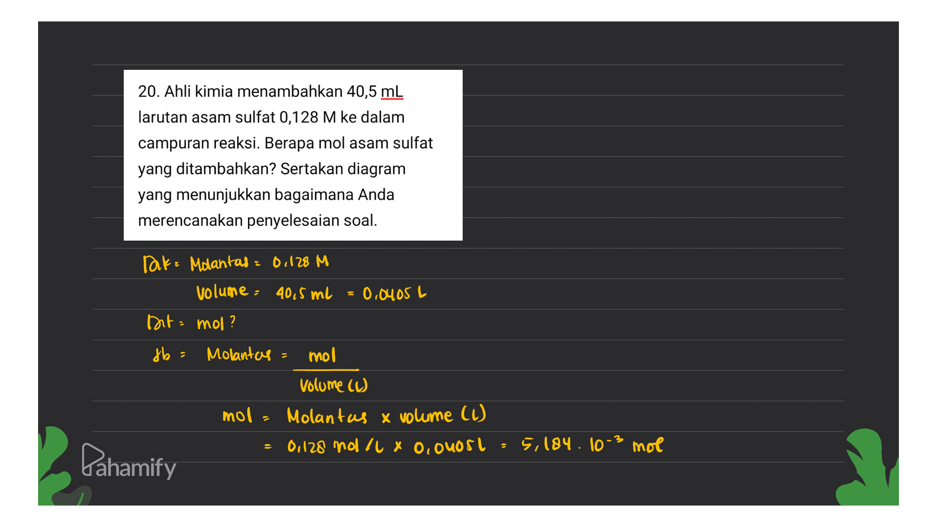 20. Ahli kimia menambahkan 40,5 mL larutan asam sulfat 0,128 M ke dalam campuran reaksi. Berapa mol asam sulfat yang ditambahkan? Sertakan diagram yang menunjukkan bagaimana Anda merencanakan penyelesaian soal. Tak= Molantas = 0,128 M volume: 40,5 ml = 0,0405 Dita mol? L fb = Molantas = mol Volume cu mol = Molantas x volume (1) 0,128 mol/lxo,ouost 5,184. 10-3 mol Pahamify 