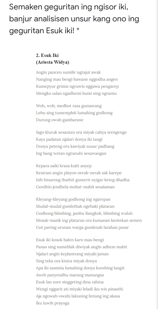 Semaken geguritan ing ngisor iki, banjur analisisen unsur kang ono ing geguritan Esuk iki! * 2. Esuk Iki (Ariesta Widya) Angin pancen sumilir ngrajut awak Nanging mau bengi hawane nggodha angen Kumepyur grimis ngruwis nggawa pengarep Mengko udan ngadhemi bumi sing ngrantu Woh, woh, medhot rasa gumawang Lebu sing tumemplek lumahing godhong Durung owah gambarane Jago kluruk sesautan ora miyak cahya srengenge Kaya padatan njalari donya iki tangi Donya peteng ora kawiyak sunar padhang Ing bang wetan ngranuhi sesawangan Kepara saiki krasa kulit anyep Kesiram angin playon nerak-nerak sak karepe Isih binareng thathit gumerit nyigar keteg dhadha Gordhin jendhela mobat-mabit sesalaman Kleyang-kleyang godhong ing ngarepan Mudal-mudal gumlethak ngebaki plataran Godhong blimbing, jambu Bangkok, blimbing wuluh Mosak-masik ing plataran ora kumanan kentekan semen Got paving urunan warga gumlesah larahan pasar Esuk iki kosok balen karo mau bengi Panas sing sumeblak diwiyak angin adhem mabit Njalari angin keplantrang miyaki jaman Sing teka ora kinira miyak donya Apa iki sasmita lumahing donya kurebing langit Aweh panyendhu marang manungsa Esuk lan sore singgeting dina rahina Wengi nggarit ati miyaki leladi iku wis pinasthi Aja ngowah-owahi lakuning lintang ing akasa Iku luwih prayoga 