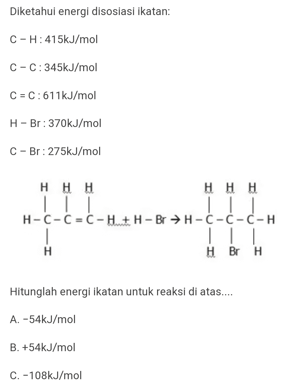 Diketahui energi disosiasi ikatan: C-H: 415kJ/mol C-C:345kJ/mol C = C:611kJ/mol H - Br: 370kJ/mol C - Br: 275kJ/mol Η Η Η Hн Н | | | H-C-C=C-H+H - Br →H-C-C-C-H | || H HBr H H Hitunglah energi ikatan untuk reaksi di atas.... A. -54kJ/mol B. +54kJ/mol C. -108kJ/mol 