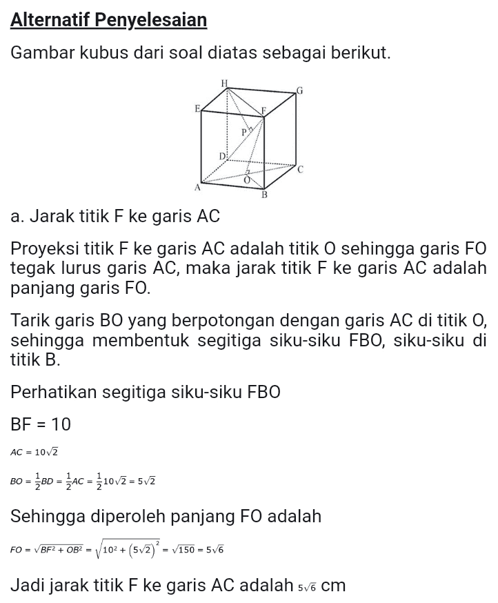 b. Jarak titik H ke garis DF Proyeksi titik H ke garis DF adalah titik P sehingga garis HP tegak lurus garis DF, maka jarak titik H ke garis DF adalah panjang garis HP. Perhatikan segitiga DHE DF = 10/3 DH = 6 dan HF = 1072 Dengan menggunakan kesamaan luas segitiga diperoleh HD.HF - 10.10/2 - 106 DF 1073 HP Jadi jarak titik H ke garis DF adalah vo 
Alternatif Penyelesaian Gambar kubus dari soal diatas sebagai berikut. D B a. Jarak titik F ke garis AC Proyeksi titik F ke garis AC adalah titik O sehingga garis FO tegak lurus garis AC, maka jarak titik F ke garis AC adalah panjang garis FO. Tarik garis BO yang berpotongan dengan garis AC di titik O, sehingga membentuk segitiga siku-siku FBO, siku-siku di titik B. Perhatikan segitiga siku-siku FBO BF = 10 AC = 102 BO = BD = AC = { 10v7 = 5v2 Sehingga diperoleh panjang FO adalah FO = VBF2 + OBP = 102 + (5v7) * = v150 = 556 Jadi jarak titik F ke garis AC adalah 5v6 cm 