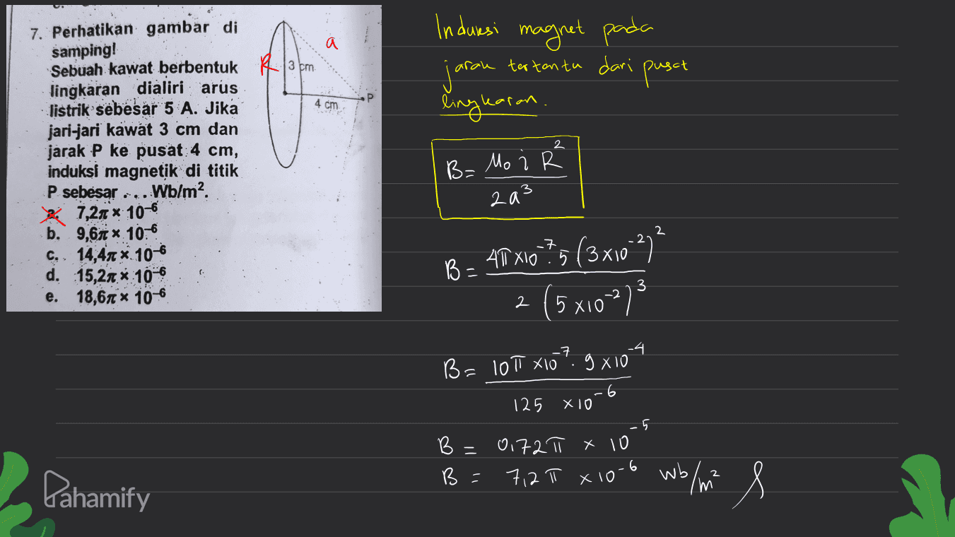 a induesi magnet pada jaran pusat lingkaran tertentu dari 4 cm 2 7. Perhatikan gambar di samping! Sebuah kawat berbentuk R3bm. lingkaran dialiri arus listrik sebesar 5 A. Jika jari-jari kawat 3 cm dan jarak P ke pusat 4 cm, induksi magnetik di titik P sebesar Wblm? 7,24 x 10-6 b. 9,61 *.106 C. 14,47 x 10-6 d. 15,24 x 10-6 e. 18,61 * 10-6 B= Mo i R 2a3 - B = AT X10?5 (3x10 27² xio (5x10²73 -7 B = 101 X10 9x104 -6 125 X10 B = B = -5 0172π x 10 7,2 π x 10-6 2 Pahamify wb / m m 