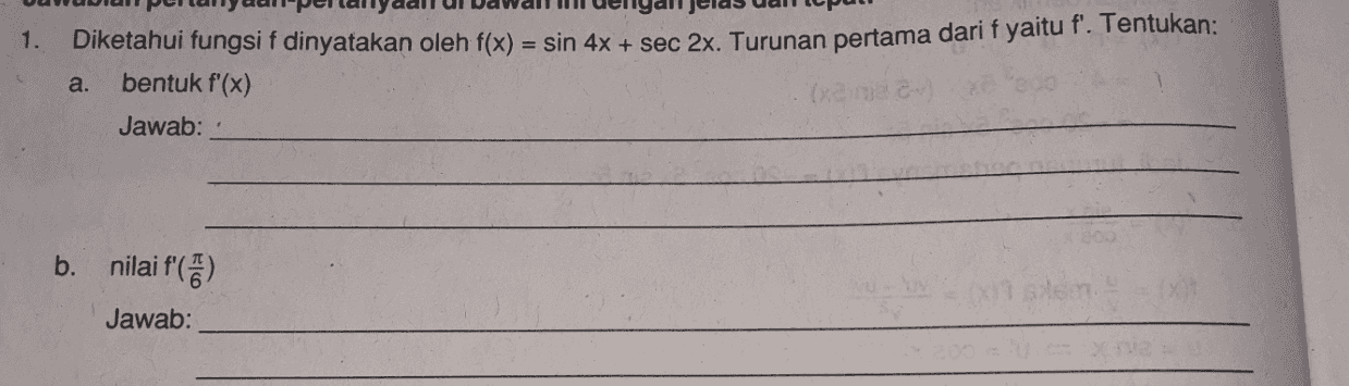 1. Diketahui fungsi f dinyatakan oleh f(x) = sin 4x + sec 2x. Turunan pertama dari f yaitu f'. Tentukan: bentuk f'(x) Jawab: a. b. nilai f'(6) Jawab: 