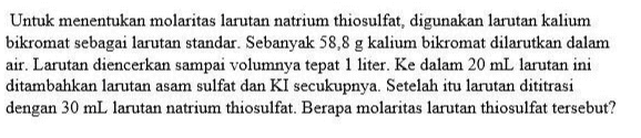 Untuk menentukan molaritas larutan natrium thiosulfat, digunakan larutan kalium bikromat sebagai larutan standar. Sebanyak 58,8 g kalium bikromat dilarutkan dalam air. Larutan diencerkan sampai volumnya tepat 1 liter. Ke dalam 20 mL larutan ini ditambahkan larutan asam sulfat dan KI secukupnya. Setelah itu larutan dititrasi dengan 30 mL larutan natrium thiosulfat. Berapa molaritas larutan thiosulfat tersebut? 