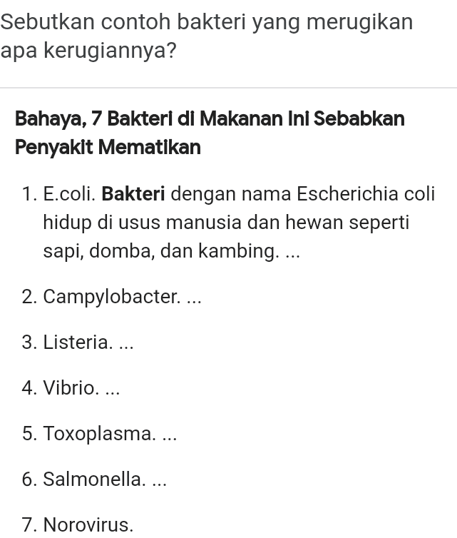 Sebutkan contoh bakteri yang merugikan apa kerugiannya? Bahaya, 7 Bakteri di Makanan Ini Sebabkan Penyakit Mematikan 1. E.coli. Bakteri dengan nama Escherichia coli hidup di usus manusia dan hewan seperti sapi, domba, dan kambing. ... 2. Campylobacter. ... 3. Listeria. ... 4. Vibrio. ... 5. Toxoplasma. ... 6. Salmonella. ... 7. Norovirus. 