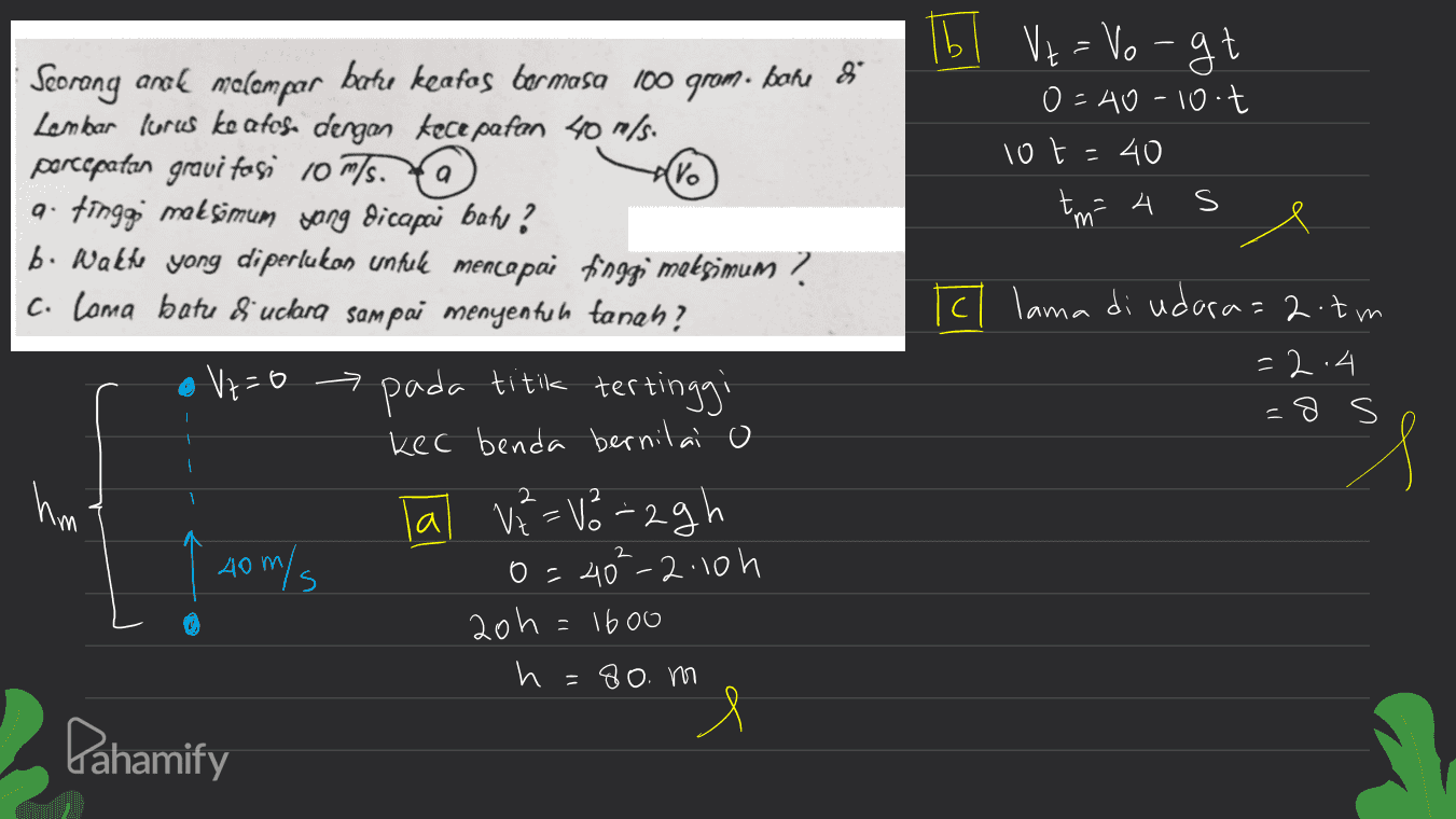 Tb Vt = Vorgt 0=40-10 t 10t=40 А m e El lama di udara=2.tm =2.4 =8s Seorang anak melempar batre keafos bermasa 100 grom. bone 8 Lembar lurcs ke atos. dengan kecepatan 40 m/s. percepatan gravi fosi 10 m/s. Ya a. tinggi maksimum Jong dicapai bah? b. Walte yong diperlukan untuk mencapai finggi metsimum ? C. Loma batu 8 uclana sampai menyentuh tanah? Vz=0 pada titik tertinggi kec benda bernilai o Tal V² =V8=2gh 0=40²-2.10h 20h = 1600 h =80. m l ㅋ hm 2 40 m/s ( Pahamify 