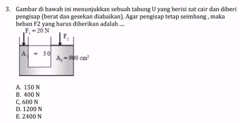 3. Gambar di bawah ini menunjukkan sebuah tabung U yang berisi zat cair dan diberi pengisap (berat dan gesekan diabaikan). Agar pengisap tetap seimbang , maka beban F2 yang harus diberikan adalah .... F = 20 N F A 301 A = 900 cm A. 150 N B. 400 N C, 600 N D. 1200N E. 2400 N 