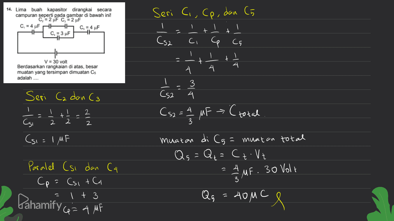 Seri C., Cp, dan C5 14. Lima buah kapasitor dirangkai secara campuran seperti pada gambar di bawah ini! C = 2 F c = 2 uF C, = 4 uF HH C = 4 F C = 3 uF HE Sot - + Csa s-lu-te å lott Ce Ch Il n 1- - t V = 30 volt Berdasarkan rangkaian di atas, besar muatan yang tersimpan dimuatan Cs adalah .... -الے بی اے کلاس CS2 3 4 - 2 4 C total Seri Ca dan C3 2 Csi (si=IMF + 2 Cs2 = 2/2 MF 2. 2 د | di Cg= muatan muatan total Qs = Qq = Cz. Vt : - 4 Paralel (si dan C4 Cp = (sita 1 + 3 2/2 MF. MF. 30 Volt 3 Pahamify co= 4 MF Qg Аом С e 