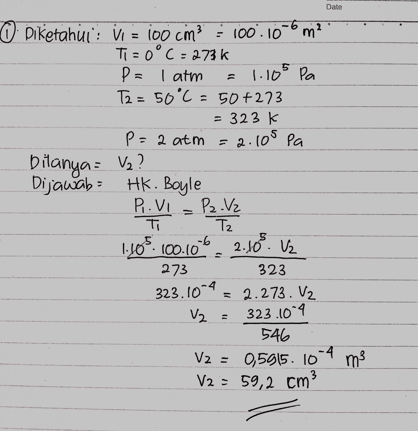 Date 5 O Diketahuis vir jo0 cm3 = 100.10-6 m2 Ti=0°C =273k P= I atm 1.10° Pa T2 = 50°C = 50+273 = 323 K P=2 atm =a.105 pa Dilanya = V2? Dijawab = Hk. Boyle P. Vi Pz Vz ті Tz 1.105.100.106 2.10 V2 273 = 2.273. V2 323 323.1014 V2 = 323.1004 546 V2 = 0,5915. 10-4 ms 3 V2 = 59,2 cm3 