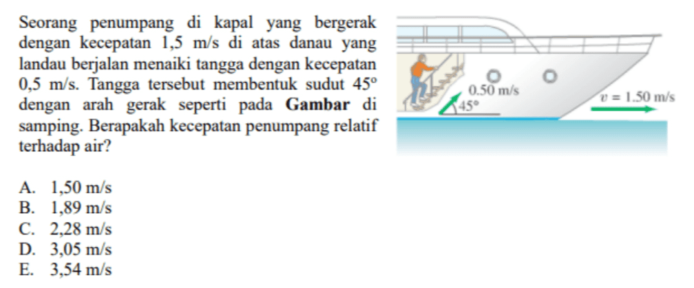 Seorang penumpang di kapal yang bergerak dengan kecepatan 1,5 m/s di atas danau yang landau berjalan menaiki tangga dengan kecepatan 0,5 m/s. Tangga tersebut membentuk sudut 45° dengan arah gerak seperti pada Gambar di samping. Berapakah kecepatan penumpang relatif terhadap air? 0.50 m/s dalam v = 1.50 m/s A. 1,50 m/s B. 1,89 m/s C. 2,28 m/s D. 3,05 m/s E. 3,54 m/s 
