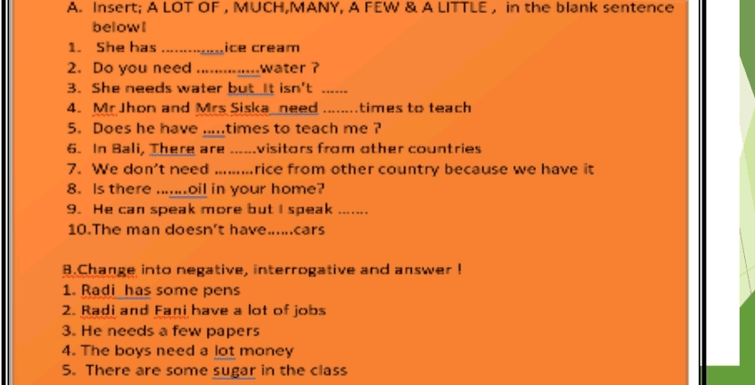 A. Insert; A LOT OF , MUCH,MANY, A FEW & A LITTLE, in the blank sentence below! 1. She has .............. ice cream 2. Do you need .............. water? 3. She needs water but it isn't 4. MrJhon and Mrs Siska need ........times to teach 5. Does he have .....times to teach me 7 6. In Bali, There are ......visitors from other countries 7. We don't need .........rice from other country because we have it 8. Is there .......oil in your home? 9. He can speak more but I speak .... 10. The man doesn't have......cars B.Change into negative, interrogative and answer ! 1. Radi has some pens 2. Radi and Fani have a lot of jobs 3. He needs a few papers 4. The boys need a lot money 5. There are some sugar in the class 
