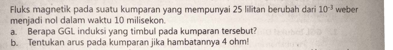 Fluks magnetik pada suatu kumparan yang mempunyai 25 lilitan berubah dari 10-3 weber menjadi nol dalam waktu 10 milisekon. a. Berapa GGL induksi yang timbul pada kumparan tersebut? b. Tentukan arus pada kumparan jika hambatannya 4 ohm! 