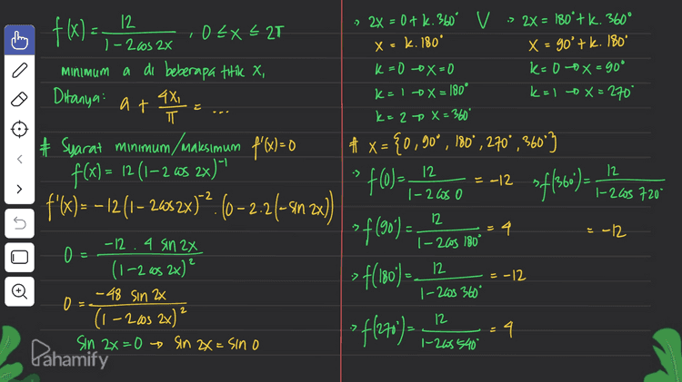 m # # nilai minimum a=-12 do x, = {0°, 180°, 360°3 = {0, 1,2173 at AXI # Cari nilai 4x ㅠ » X,=0 -12 + 4.0 T 6-12 atau -8 - -12 to = - -12 atau -a n. :> X, - - -12 t 4.T TT = -127 4 = -8 > Xi = 2T -0 -12 t 4.27 ㅠ = -1278 lu -4 Pahamify 
12 h 1-2cos 2x x - k. 180° f(x) = O EX < 2T minimum a di beberapa titik X, 4X, ㅠ # Syarat minimum/maksimum f'(X) = 0 9 Ditanya at » 2X = 0 + k. 360V -> 2x = 180'+k. 360° °tk х k x = go'tk. 180° k=0 ox=0 k=0x=90° k= 1 -> x = 180° k=1 X=270 k= 2 + x = 360° # x = {0,900, 180°, 270°, 360°3 12 -12 1-2 los o |-2605 720 12 4 =-12 1 - 2005 180 f(x) = 12 (1–2 65 2x)" •> f(0) =_12 E > of(366 ) = - f'(X) = – 12 (1– 2482x)"?. (0–2.26- 4n zx) ( sin U os =f(90) = こ こ 2 > f(180) =_12 -12 -12.4 sin 2x o 0 (1–2 605 2x) -48 sin 2x 0 (1-2003 2x) * ) sin 2x=0 - Sin 2x = sino 1-203 360° 2 12 ?f(270) = 4 1-265 540° Pahamify 