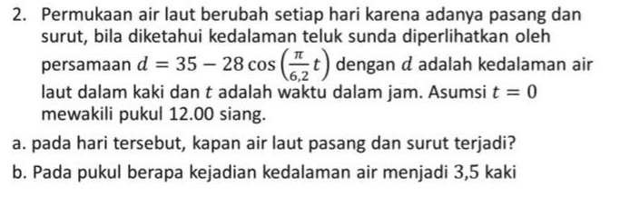 6,2 2. Permukaan air laut berubah setiap hari karena adanya pasang dan surut, bila diketahui kedalaman teluk sunda diperlihatkan oleh persamaan d = 35 – 28 cos (2 t) dengan d adalah kedalaman air laut dalam kaki dan t adalah waktu dalam jam. Asumsi t = 0 mewakili pukul 12.00 siang. a. pada hari tersebut, kapan air laut pasang dan surut terjadi? b. Pada pukul berapa kejadian kedalaman air menjadi 3,5 kaki 