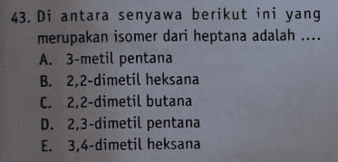 43. Di antara senyawa berikut ini yang merupakan isomer dari heptana adalah .... A. 3-metil pentana B. 2,2-dimetil heksana C. 2,2-dimetil butana D. 2,3-dimetil pentana E. 3,4-dimetil heksana 