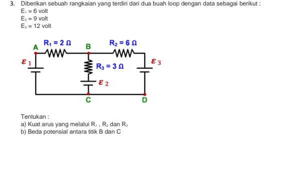 3. Diberikan sebuah rangkaian yang terdiri dari dua buah loop dengan data sebagai berikut : E. = 6 volt Ex = 9 volt Es = 12 volt R = 20 ww B R2 = 60 www Rg = 32 E 1 E 3 ε2 Tentukan : a) Kuat arus yang melalui R., R, dan R b) Beda potensial antara titik B dan C 