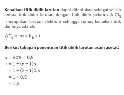 Kenaikan titik didih larutan dapat ditentukan sebagai selisih antara titik didih larutan dengan titik didih pelarut. AlCl3 merupakan larutan elektrolit sehingga rumus kenaikan titik didihnya adalah: Дть = mx K, хі Berikut tahapan penentuan titik didih larutan asam asetat: a = 50% = 0,5 i = 1 + (n - 1a = 1+(2-1)0,5 = 1 +0,5 = 1,5 
massa 1000 molalitas (m) = X Mr Р 30 g 1000 60 g/mol 500 g = 1 m Дть = m x K, хі = 1 mx 0,5°C/m x 1,5 = 0,75°C ATD=Tlarutan -To pelarut To larutan = AT6 +Topelarut = 0,75°C +100°C = 100,75°C Dengan demikian, asam asetat akan mendidih pada suhu 100,75°C. 