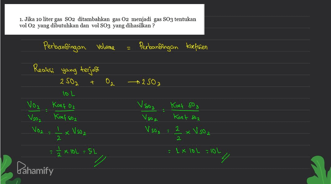 1. Jika 10 liter gas SO2 ditambahkan gas 02 menjadi gas SO3 tentukan vol O2 yang dibutuhkan dan vol S03 yang dihasilkan ? Perbandingan volume Perbandingan Koefisien yang terjadi + 02 +2503 Reaksi 2502 10 L Koef O2 Koef 802 'x Vsoa Voz V so2 Voz Vsoz Vgoa Koef SO3 Koet so2 2 xV502 V SO3 - x 2 2 / 2 2 1 . 1 x 10L = 5L = 1 x IOL -10L 7 Pahamify 